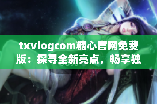 txvlogcom糖心官网免费版：探寻全新亮点，畅享独特魅力