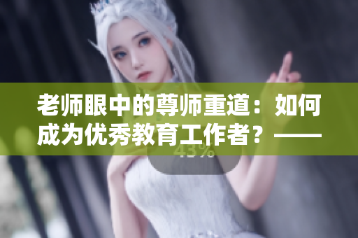 老师眼中的尊师重道：如何成为优秀教育工作者？——一位编辑的思考
