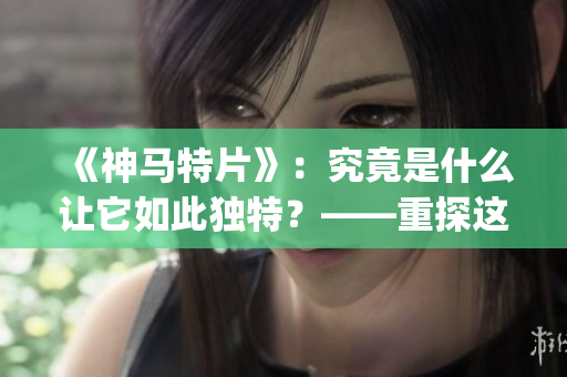 《神马特片》：究竟是什么让它如此独特？——重探这部经典影片的魅力(1)