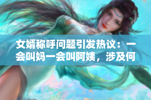 女婿称呼问题引发热议：一会叫妈一会叫阿姨，涉及何种文化现象？