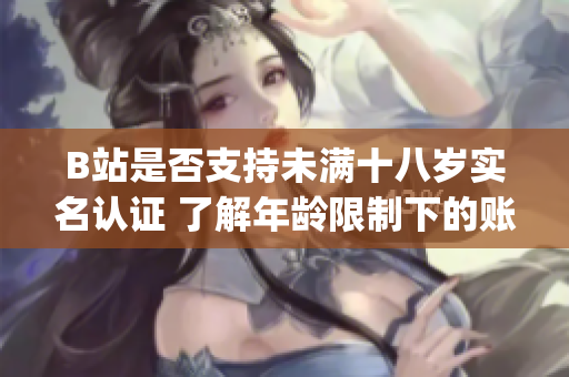 B站是否支持未满十八岁实名认证 了解年龄限制下的账号认证方法(1)
