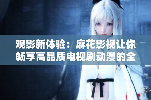 观影新体验：麻花影视让你畅享高品质电视剧动漫的全新方式