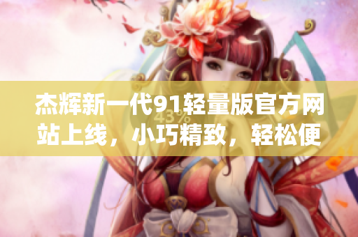 杰辉新一代91轻量版官方网站上线，小巧精致，轻松便捷(1)