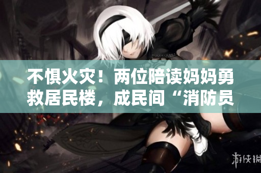 不惧火灾！两位陪读妈妈勇救居民楼，成民间“消防员”