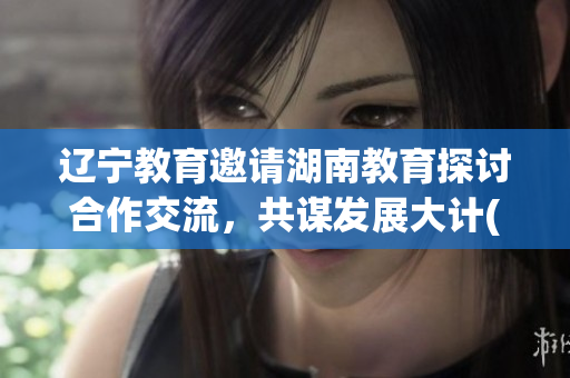 辽宁教育邀请湖南教育探讨合作交流，共谋发展大计(1)