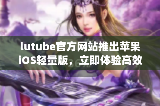 lutube官方网站推出苹果iOS轻量版，立即体验高效下载乐趣(1)