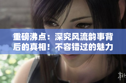 重磅沸点：深究风流韵事背后的真相！不容错过的魅力故事。
