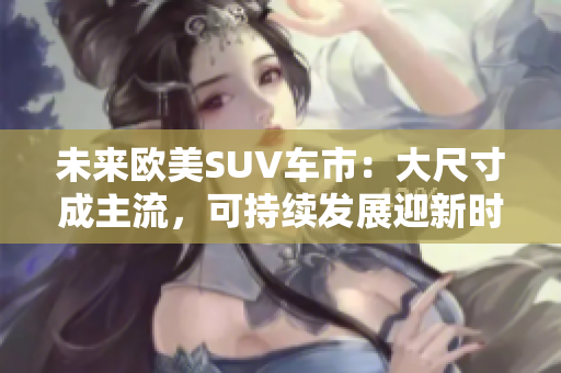 未来欧美SUV车市：大尺寸成主流，可持续发展迎新时代