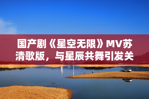 国产剧《星空无限》MV苏清歌版，与星辰共舞引发关注