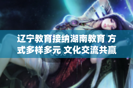 辽宁教育接纳湖南教育 方式多样多元 文化交流共赢(1)
