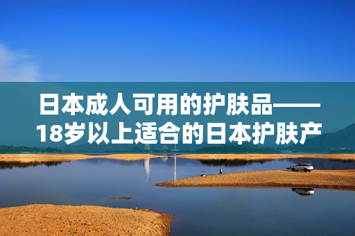 日本成人可用的护肤品——18岁以上适合的日本护肤产品推荐