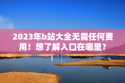2023年b站大全无需任何费用！想了解入口在哪里？