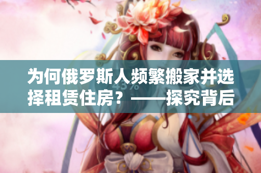 为何俄罗斯人频繁搬家并选择租赁住房？——探究背后的原因