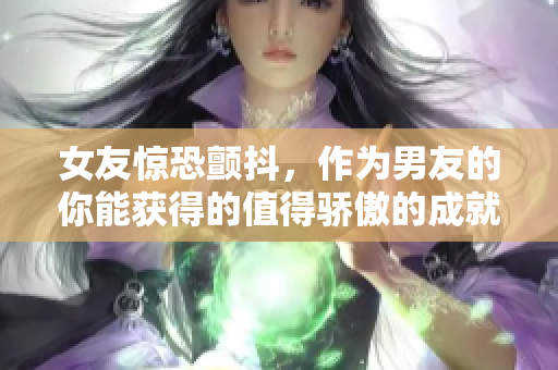 女友惊恐颤抖，作为男友的你能获得的值得骄傲的成就感！