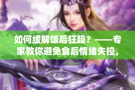 如何缓解饭后狂躁？——专家教你避免食后情绪失控，保持心理平衡(1)