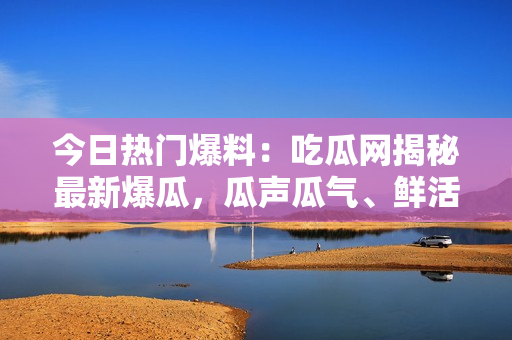 今日热门爆料：吃瓜网揭秘最新爆瓜，瓜声瓜气、鲜活热辣！