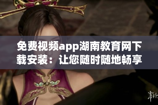 免费视频app湖南教育网下载安装：让您随时随地畅享教育资源(1)