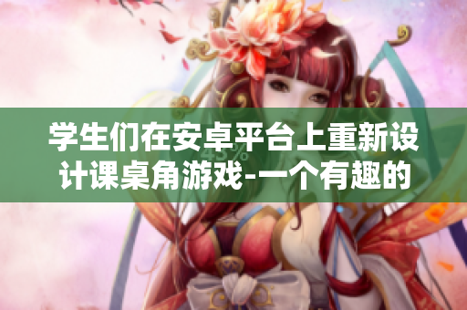 学生们在安卓平台上重新设计课桌角游戏-一个有趣的创意挑战
