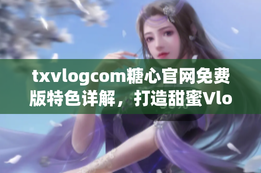 txvlogcom糖心官网免费版特色详解，打造甜蜜Vlog新体验(1)