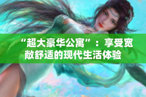 “超大豪华公寓”：享受宽敞舒适的现代生活体验