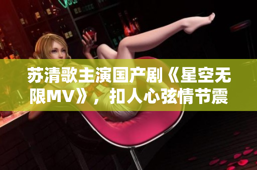 苏清歌主演国产剧《星空无限MV》，扣人心弦情节震撼上线