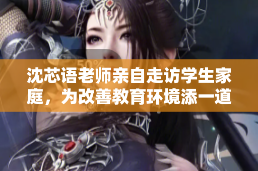 沈芯语老师亲自走访学生家庭，为改善教育环境添一道美好风景
