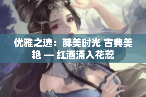 优雅之选：醉美时光 古典美艳 — 红酒涌入花蕊