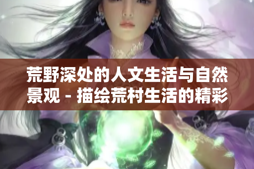 荒野深处的人文生活与自然景观 - 描绘荒村生活的精彩故事