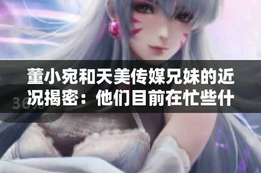 董小宛和天美传媒兄妹的近况揭密：他们目前在忙些什么