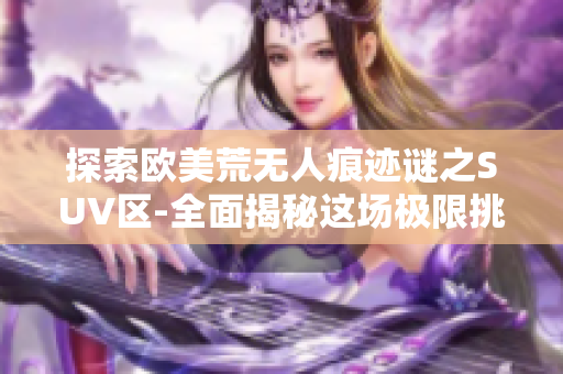 探索欧美荒无人痕迹谜之SUV区-全面揭秘这场极限挑战!