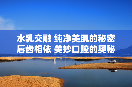 水乳交融 纯净美肌的秘密唇齿相依 美妙口腔的奥秘