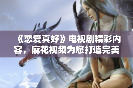 《恋爱真好》电视剧精彩内容，麻花视频为您打造完美观影体验