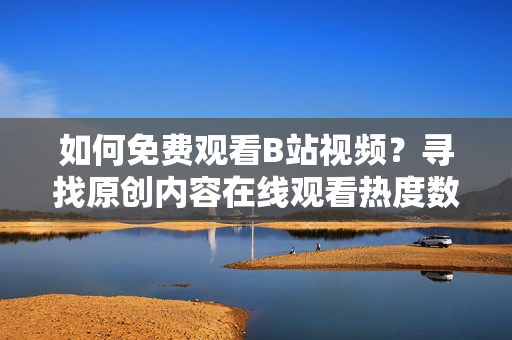 如何免费观看B站视频？寻找原创内容在线观看热度数据