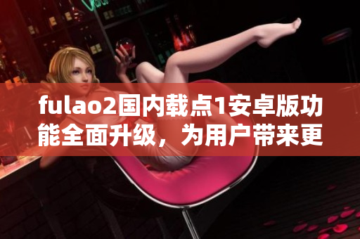 fulao2国内载点1安卓版功能全面升级，为用户带来更多优质特点