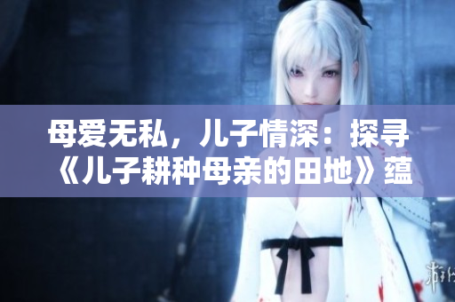 母爱无私，儿子情深：探寻《儿子耕种母亲的田地》蕴含的家庭与社会意义