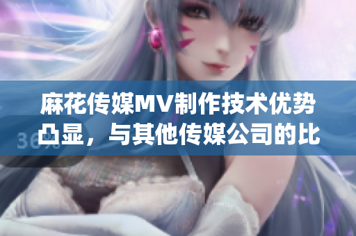 麻花传媒MV制作技术优势凸显，与其他传媒公司的比较分析(1)