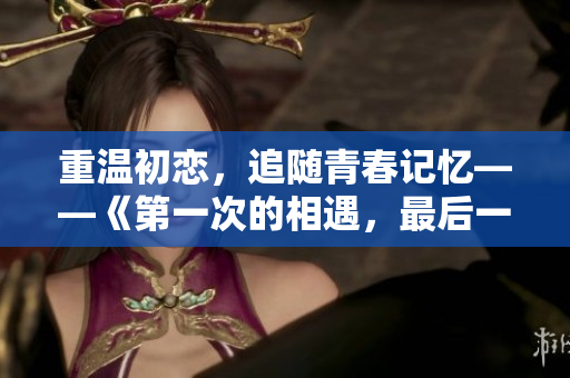 重温初恋，追随青春记忆——《第一次的相遇，最后一次的告别》免费观看