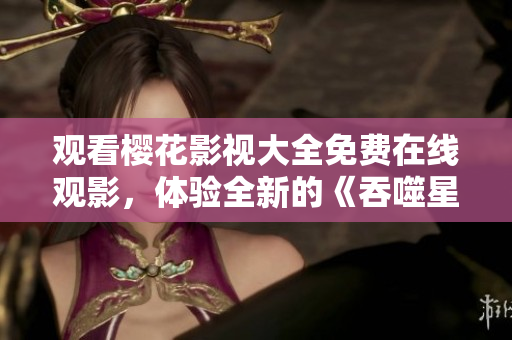观看樱花影视大全免费在线观影，体验全新的《吞噬星空》剧集!