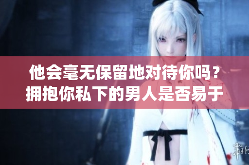 他会毫无保留地对待你吗？拥抱你私下的男人是否易于放弃？(1)