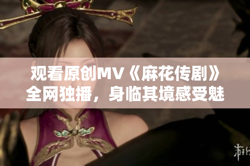观看原创MV《麻花传剧》全网独播，身临其境感受魅力