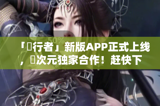 「囧行者」新版APP正式上线，囧次元独家合作！赶快下载吧！