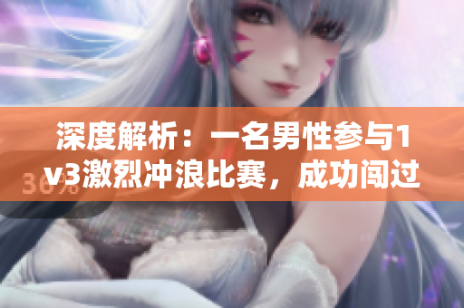 深度解析：一名男性参与1v3激烈冲浪比赛，成功闯过险难，挑战重重