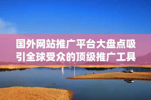 国外网站推广平台大盘点吸引全球受众的顶级推广工具及平台推荐(1)