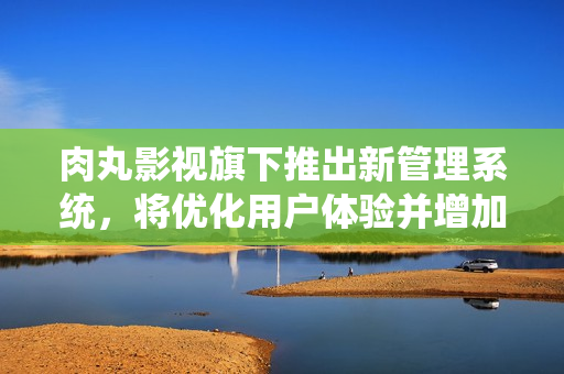 肉丸影视旗下推出新管理系统，将优化用户体验并增加更多影视资源