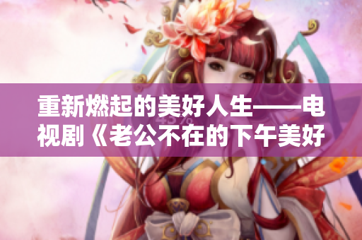 重新燃起的美好人生——电视剧《老公不在的下午美好时光》重磅上线