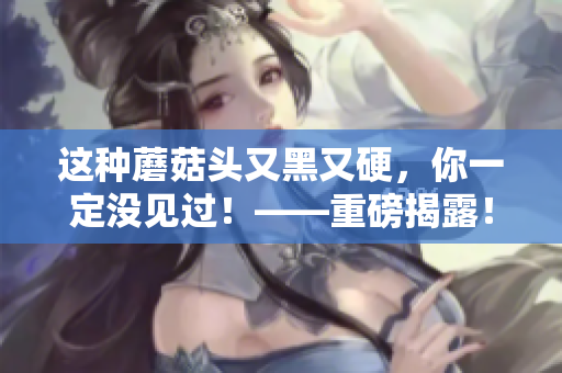 这种蘑菇头又黑又硬，你一定没见过！——重磅揭露！