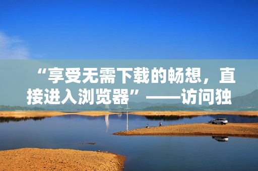 “享受无需下载的畅想，直接进入浏览器”——访问独一无二的网站