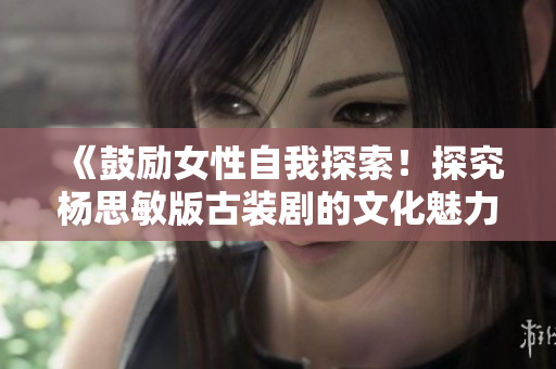 《鼓励女性自我探索！探究杨思敏版古装剧的文化魅力》