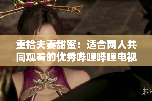 重拾夫妻甜蜜：适合两人共同观看的优秀哔哩哔哩电视剧推荐