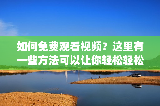 如何免费观看视频？这里有一些方法可以让你轻松轻松看视频(1)
